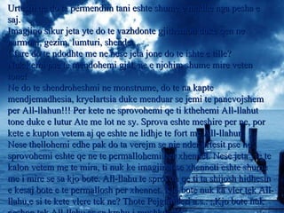 Urtesin qe do ta permendim tani eshte shume e madhe nga pesha e saj. Imagjino sikur jeta yte do te vazhdonte gjithemon duke qen ne harmoni, gezim, lumturi, shendet.. Cfare do te ndodhte me ne nese jeta jone do te ishte e tille? Nuk kemi pse te mendohemi gjat, ne e njohim shume mire veten tone! Ne do te shendroheshmi ne monstrume, do te na kapte mendjemadhesia, kryelartsia duke menduar se jemi te panevojshem per All-llahun!!! Per kete ne sprovohemi qe ti kthehemi All-llahut tone duke e lutur Ate me lot ne sy. Sprova eshte meshire per ne, por kete e kupton vetem aj qe eshte ne lidhje te fort me All-llahun. Nese thellohemi edhe pak do ta verejm se nje nder urtesit pse ne sprovohemi eshte qe ne te permallohemi per xhennet. Nese jeta yte te kalon vetem me te mira, ti nuk ke imagjinat se xhenneti eshte shume me i mire se sa kjo bote. All-llahu te sprovon qe ti ta shijosh hidhesin e kesaj bote e te permallosh per xhennet. Kjo bote nuk ka vler tek All-llahu,e si te kete vlere tek ne? Thote Pejgamberi a.s.: „Kjo bote nuk peshon tek All-llahu as sa krahu i mushkonjes“.  