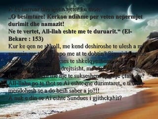 A ke harruar dhe ajetin tjeter ku thote: „ O besimtare! Kerkon ndihme per veten nepermjet durimit dhe namazit! Ne te vertet, All-llah eshte me te duruarit.“ (El-Bekare : 153) Kur ke qen ne shkoll, me kend deshiroshe te ulesh a me nxensin me te mire apo me at te dobtin? Sigurisht se me nxensin qe kishte sukses te shkelqyeshem! Kur ishe i akuzuar padrejtsisht, me cfar avokat kishe deshir te lidhesh me nje te sukseshem apo nje çfare do? All-llahu po te thot se Ai eshte me durimtaret, e ti ende mendohesh se a do besh saber a jo?!! A nuk e din se Ai eshte Sundues i gjithckahit? 