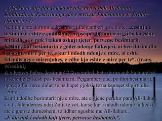 „  Çka ka në qiej dhe çka ka në tokë bën tesbih All-llahun, Sunduesin, të Pastërin nga çdo e metë, të Fuqishmin e të Urtin!“ (Xhum'a : 1) Ne lidhje me durimin e besimtarit Pejgamberi a.s., thote:  „çeshtja e besimtarit eshte e çuditshme. Sepse per besimtarin gjithçka eshte mire dhe kjo nuk i takon askujt tjeter, perveçse besimtarit. Keshtu, kur besimtarin e godet ndonje fatkeqesi, ai ben durim dhe kjo eshte mire per te, e kur i ndodh ndonje e mire, ai eshte falenderues e mirenjohes, e edhe kjo eshte e mire per te“. (trans. Muslimi) A e lexove fjalen „besimtar“? Sa e embel, kete durim nuk ka mundesi ta kete tjeter kush pos besimtarit. Pejgamberi a.s., po thot besimtarit, nga kjo fjal neve duhet te na hapet gjoksi, te na kenaqet shpirti dhe zemra.. Kur i ndodhe besimtarit nje e mire, ate e gjene perulur para All-llahut s.v.t., falenderues ndaj Zotit te vet, kurse kur i ndodh ndonje fatkeqsi, ate e gjen te durueshem, te lidhur ngushte me All-llahun... „ E kjo nuk i ndodh kujt tjeter, pervecse besimtarit.“.   