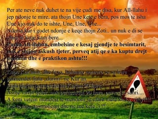Per ate neve nuk duhet te na vije çudi me disa, kur All-llahu iPer ate neve nuk duhet te na vije çudi me disa, kur All-llahu i
jep ndonje te mire, ata thojn Une kete e bera, pos mos te ishajep ndonje te mire, ata thojn Une kete e bera, pos mos te isha
Une kjo nuk do te ishte, Une, Une, Une...Une kjo nuk do te ishte, Une, Une, Une...
Ndersa kur i godet ndonje e keqe thojn Zoti.. un nuk e di seNdersa kur i godet ndonje e keqe thojn Zoti.. un nuk e di se
çfare te keqe kam bere...çfare te keqe kam bere...
Pasha All-llahun, embelsine e kesaj gjendje te besimtarit,Pasha All-llahun, embelsine e kesaj gjendje te besimtarit,
nuk e shijon askush tjeter, perveq atij qe e ka kuptu drejtnuk e shijon askush tjeter, perveq atij qe e ka kuptu drejt
durimin dhe e praktikon ashtu!!!durimin dhe e praktikon ashtu!!!
Kape Kur'anin, dhe lexo, hulumto numero se sa hereKape Kur'anin, dhe lexo, hulumto numero se sa here
permendet fjala „durim“ ne Kur'an.permendet fjala „durim“ ne Kur'an.
Fjala durim permendet ne Kur'an 90 here.Fjala durim permendet ne Kur'an 90 here.
Asnje virtyt tjeter, nuk permendet 90 here, perveqse sabri....Asnje virtyt tjeter, nuk permendet 90 here, perveqse sabri....
A keni vetem mundesi te mendoni se cfare vlere ka ky virtyt!!!A keni vetem mundesi te mendoni se cfare vlere ka ky virtyt!!!
Pse te mos pasurohemi dhe ne me kete :) ?!Pse te mos pasurohemi dhe ne me kete :) ?!
 