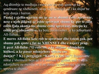 Aq dhimbje te medhaja i mere per ato pak qaste qe kaAq dhimbje te medhaja i mere per ato pak qaste qe ka
qendruare ne xhehenem, sa qe kejt kenaqsit qe i ka shijur neqendruare ne xhehenem, sa qe kejt kenaqsit qe i ka shijur ne
kete dunja i harron.kete dunja i harron.
Pastaj e sjellin njeriun me qe me se shumti eshte sprovuar,Pastaj e sjellin njeriun me qe me se shumti eshte sprovuar,
nese e njeh dikend qe eshte sprovuar shume ky per te cilinnese e njeh dikend qe eshte sprovuar shume ky per te cilin
eshte fjala akoma me shume eshte sprovuar, mirepo kyeshte fjala akoma me shume eshte sprovuar, mirepo ky
eshte prej xhennetlive,eshte prej xhennetlive, ka bere durim/saber , e ka adhuruareka bere durim/saber , e ka adhuruare
All-llahun ..All-llahun ..
E merre All-llahu kete rob te sprovuar dhe vetem pak, perE merre All-llahu kete rob te sprovuar dhe vetem pak, per
shume pak qaste e fut ne XHENNET dhe e nxjerr prap.shume pak qaste e fut ne XHENNET dhe e nxjerr prap.
E pyet All-llahu :“O robi im, a ke shijuar ndonjehereE pyet All-llahu :“O robi im, a ke shijuar ndonjehere
hidhesi, a ke pasur ndonjehere telashe (nehidhesi, a ke pasur ndonjehere telashe (ne
dunja)“ ? Ky i pergjigjet: “Kurre o Zoti im“!dunja)“ ? Ky i pergjigjet: “Kurre o Zoti im“! Begatite, teBegatite, te
mirat e xhennetit bejn qe ti ti harrosh te gjithat, nuk te bjenmirat e xhennetit bejn qe ti ti harrosh te gjithat, nuk te bjen
ndonjehere ne mendje se ti ne dunja ka kaluar nje jete mendonjehere ne mendje se ti ne dunja ka kaluar nje jete me
sprova te shumtasprova te shumta
 