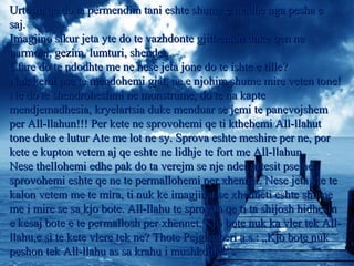 Urtesin qe do ta permendim tani eshte shume e madhe nga pesha eUrtesin qe do ta permendim tani eshte shume e madhe nga pesha e
saj.saj.
Imagjino sikur jeta yte do te vazhdonte gjithemon duke qen neImagjino sikur jeta yte do te vazhdonte gjithemon duke qen ne
harmoni, gezim, lumturi, shendet..harmoni, gezim, lumturi, shendet..
Cfare do te ndodhte me ne nese jeta jone do te ishte e tille?Cfare do te ndodhte me ne nese jeta jone do te ishte e tille?
Nuk kemi pse te mendohemi gjat, ne e njohim shume mire veten tone!Nuk kemi pse te mendohemi gjat, ne e njohim shume mire veten tone!
Ne do te shendroheshmi ne monstrume, do te na kapteNe do te shendroheshmi ne monstrume, do te na kapte
mendjemadhesia, kryelartsia duke menduar se jemi te panevojshemmendjemadhesia, kryelartsia duke menduar se jemi te panevojshem
per All-llahun!!! Per kete ne sprovohemi qe ti kthehemi All-llahutper All-llahun!!! Per kete ne sprovohemi qe ti kthehemi All-llahut
tone duke e lutur Ate me lot ne sy. Sprova eshte meshire per ne, portone duke e lutur Ate me lot ne sy. Sprova eshte meshire per ne, por
kete e kupton vetem aj qe eshte ne lidhje te fort me All-llahun.kete e kupton vetem aj qe eshte ne lidhje te fort me All-llahun.
Nese thellohemi edhe pak do ta verejm se nje nder urtesit pse neNese thellohemi edhe pak do ta verejm se nje nder urtesit pse ne
sprovohemi eshte qe ne te permallohemi per xhennet. Nese jeta yte tesprovohemi eshte qe ne te permallohemi per xhennet. Nese jeta yte te
kalon vetem me te mira, ti nuk ke imagjinat se xhenneti eshte shumekalon vetem me te mira, ti nuk ke imagjinat se xhenneti eshte shume
me i mire se sa kjo bote. All-llahu te sprovon qe ti ta shijosh hidhesinme i mire se sa kjo bote. All-llahu te sprovon qe ti ta shijosh hidhesin
e kesaj bote e te permallosh per xhennet. Kjo bote nuk ka vler tek All-e kesaj bote e te permallosh per xhennet. Kjo bote nuk ka vler tek All-
llahu,e si te kete vlere tek ne? Thote Pejgamberi a.s.: „Kjo bote nukllahu,e si te kete vlere tek ne? Thote Pejgamberi a.s.: „Kjo bote nuk
peshon tek All-llahu as sa krahu i mushkonjes“.peshon tek All-llahu as sa krahu i mushkonjes“.
 