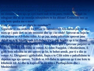 Po te kishte kjo bote me shume vler, All-llahu do ja bente cdoPo te kishte kjo bote me shume vler, All-llahu do ja bente cdo
pabesimtari haram begatit e Tij. Pejgamberi a.s., na tregon ne hadith qepabesimtari haram begatit e Tij. Pejgamberi a.s., na tregon ne hadith qe
ne xhennet eshte ajo qe syri kurre nuk te ka pare, veshi kurre nuk kane xhennet eshte ajo qe syri kurre nuk te ka pare, veshi kurre nuk ka
ndegjuar dhe as qe mendja ndonjehere te ka shkuar! Krahasoh tani sendegjuar dhe as qe mendja ndonjehere te ka shkuar! Krahasoh tani se
cila bote qenka me e mire!cila bote qenka me e mire!
Kure je sprovuar ne cfare ke menduar?!Kure je sprovuar ne cfare ke menduar?!
Sigurisht se mu atehere ke filluar te falenderosh All-llahun per ato teSigurisht se mu atehere ke filluar te falenderosh All-llahun per ato te
mira qe i pate deri ne ate moment dhe qe i ke ende! Sprovat na bejn temira qe i pate deri ne ate moment dhe qe i ke ende! Sprovat na bejn te
rikujtojme se All-llahu eshte Ai qe jep, andaj pikerisht sprovat janerikujtojme se All-llahu eshte Ai qe jep, andaj pikerisht sprovat jane
shkak qe ti ta falenderosh All-llahun s.v.t., per begatit qe ti ka dheneshkak qe ti ta falenderosh All-llahun s.v.t., per begatit qe ti ka dhene
dhe qe ti te jesh i kenaqur me Te. Pastaj duke qen i sprovuar patjeter sedhe qe ti te jesh i kenaqur me Te. Pastaj duke qen i sprovuar patjeter se
ti do ta njohish All-llahu se vetem Ai eshte Fuqiplot, i Meshirshem. Eti do ta njohish All-llahu se vetem Ai eshte Fuqiplot, i Meshirshem. E
gjith bota ndoshta ne ate sprove qe ke, te behet armik, por ti e din segjith bota ndoshta ne ate sprove qe ke, te behet armik, por ti e din se
vetem Ai, Dirigjuesi i gjithckahit, fuqia e te Cilit eshte e pakufishme tevetem Ai, Dirigjuesi i gjithckahit, fuqia e te Cilit eshte e pakufishme te
shpeton nga ajo sprove. Ta dish se All-llahu te sprovon qe ti me kete teshpeton nga ajo sprove. Ta dish se All-llahu te sprovon qe ti me kete te
kthehesh tek Ai dhe ta kuptosh se Ai eshe i Plotfuqishem dhe ikthehesh tek Ai dhe ta kuptosh se Ai eshe i Plotfuqishem dhe i
Meshirshem!Meshirshem!
 