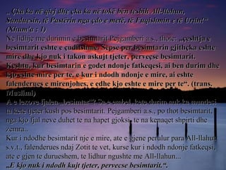 „„ Çka ka në qiej dhe çka ka në tokë bën tesbih All-llahun,Çka ka në qiej dhe çka ka në tokë bën tesbih All-llahun,
Sunduesin, të Pastërin nga çdo e metë, të Fuqishmin e të Urtin!“Sunduesin, të Pastërin nga çdo e metë, të Fuqishmin e të Urtin!“
(Xhum'a : 1)(Xhum'a : 1)
Ne lidhje me durimin e besimtarit Pejgamberi a.s., thote:Ne lidhje me durimin e besimtarit Pejgamberi a.s., thote: „çeshtja e„çeshtja e
besimtarit eshte e çuditshme. Sepse per besimtarin gjithçka eshtebesimtarit eshte e çuditshme. Sepse per besimtarin gjithçka eshte
mire dhe kjo nuk i takon askujt tjeter, perveçse besimtarit.mire dhe kjo nuk i takon askujt tjeter, perveçse besimtarit.
Keshtu, kur besimtarin e godet ndonje fatkeqesi, ai ben durim dheKeshtu, kur besimtarin e godet ndonje fatkeqesi, ai ben durim dhe
kjo eshte mire per te, e kur i ndodh ndonje e mire, ai eshtekjo eshte mire per te, e kur i ndodh ndonje e mire, ai eshte
falenderues e mirenjohes, e edhe kjo eshte e mire per te“. (trans.falenderues e mirenjohes, e edhe kjo eshte e mire per te“. (trans.
Muslimi)Muslimi)
A e lexove fjalen „besimtar“? Sa e embel, kete durim nuk ka mundesiA e lexove fjalen „besimtar“? Sa e embel, kete durim nuk ka mundesi
ta kete tjeter kush pos besimtarit. Pejgamberi a.s., po thot besimtarit,ta kete tjeter kush pos besimtarit. Pejgamberi a.s., po thot besimtarit,
nga kjo fjal neve duhet te na hapet gjoksi, te na kenaqet shpirti dhenga kjo fjal neve duhet te na hapet gjoksi, te na kenaqet shpirti dhe
zemra..zemra..
Kur i ndodhe besimtarit nje e mire, ate e gjene perulur para All-llahutKur i ndodhe besimtarit nje e mire, ate e gjene perulur para All-llahut
s.v.t., falenderues ndaj Zotit te vet, kurse kur i ndodh ndonje fatkeqsi,s.v.t., falenderues ndaj Zotit te vet, kurse kur i ndodh ndonje fatkeqsi,
ate e gjen te durueshem, te lidhur ngushte me All-llahun...ate e gjen te durueshem, te lidhur ngushte me All-llahun...
„„E kjo nuk i ndodh kujt tjeter, pervecse besimtarit.“.E kjo nuk i ndodh kujt tjeter, pervecse besimtarit.“.
 