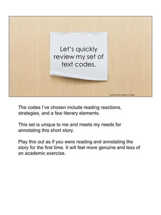 The codes I’ve chosen include reading reactions,
strategies, and a few literary elements.
This set is unique to me and meets my needs for
annotating this short story.
Play this out as if you were reading and annotating the
story for the first time. It will feel more genuine and less of
an academic exercise.
 
