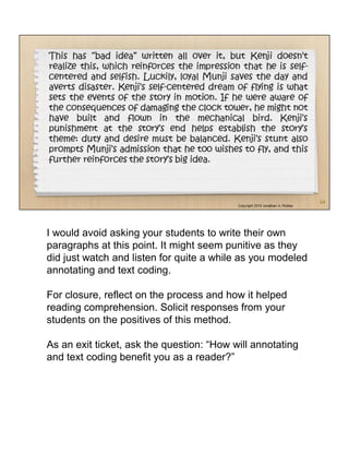 I would avoid asking your students to write their own
paragraphs at this point. It might seem punitive as they
did just watch and listen for quite a while as you modeled
annotating and text coding.
For closure, reflect on the process and how it helped
reading comprehension. Solicit responses from your
students on the positives of this method.
As an exit ticket, ask the question: “How will annotating
and text coding benefit you as a reader?”
 