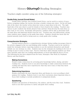 History “During” Reading Strategies

Teachers might consider using one of the following strategies:

Double Entry Journal (Cornell Notes)
       Double Entry Journals, also termed Cornell Notes, can be used in a variety of ways.
Before assigning reading, the teacher develops a double column note sheet. On the left hand
side of the sheet, the teacher writes down key terms or main ideas in the text. The right
hand side of the note sheet is used for details or facts found in the reading. Teachers may
choose to give students the details ahead of time and have them develop the main ideas as
they read, or vice versa. Eventually with practice, students will be able to determine both
the main ideas and important details from the text. Teachers may also differentiate, giving
some students more support on the guide than others. Students should also know that the
journal naturally lends itself to being used as a study guide after reading.


Comprehension Strategies
         Having students practice a comprehension strategy during reading encourages them to
be actively engaged in the text and thinking while reading. Teachers need to be careful to
model the strategies before expecting students to use the methods themselves and should
initially use one strategy at a time. Students may try the strategies by marking in the text or
writing on post-it notes as they read. Practice with these skills will help students use them
more naturally when they are reading independently or faced with difficult pieces of text.
The following list has been adapted from the book, Strategies That Work, by Stephanie
Harvey and Ann Goudvis.

      Making Connections
      Readers make connections by activating prior knowledge before, during, and after
      reading text. Students learn to use prior knowledge to make connections between the
      reading and what they have experienced, what they have read, or what they know
      about the world.

      Determining Importance
      Readers determine the most important ideas and themes in a text according to their
      purpose for reading. Students learn to use their conclusions about important ideas to
      focus their reading to exclude peripheral or unimportant details.

      Questioning
      Readers ask questions of themselves, the authors, and the texts they read. Students
      learn to use their questions to clarify and guide their reading.




Lori Daly, Key MS
 