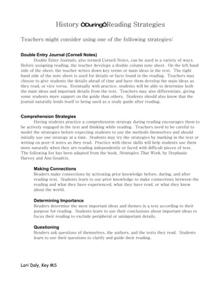 History “During”Reading Strategies

Teachers might consider using one of the following strategies:

Double Entry Journal (Cornell Notes)
       Double Entry Journals, also termed Cornell Notes, can be used in a variety of ways.
Before assigning reading, the teacher develops a double column note sheet. On the left hand
side of the sheet, the teacher writes down key terms or main ideas in the text. The right
hand side of the note sheet is used for details or facts found in the reading. Teachers may
choose to give students the details ahead of time and have them develop the main ideas as
they read, or vice versa. Eventually with practice, students will be able to determine both
the main ideas and important details from the text. Teachers may also differentiate, giving
some students more support on the guide than others. Students should also know that the
journal naturally lends itself to being used as a study guide after reading.


Comprehension Strategies
         Having students practice a comprehension strategy during reading encourages them to
be actively engaged in the text and thinking while reading. Teachers need to be careful to
model the strategies before expecting students to use the methods themselves and should
initially use one strategy at a time. Students may try the strategies by marking in the text or
writing on post-it notes as they read. Practice with these skills will help students use them
more naturally when they are reading independently or faced with difficult pieces of text.
The following list has been adapted from the book, Strategies That Work, by Stephanie
Harvey and Ann Goudvis.

      Making Connections
      Readers make connections by activating prior knowledge before, during, and after
      reading text. Students learn to use prior knowledge to make connections between the
      reading and what they have experienced, what they have read, or what they know
      about the world.

      Determining Importance
      Readers determine the most important ideas and themes in a text according to their
      purpose for reading. Students learn to use their conclusions about important ideas to
      focus their reading to exclude peripheral or unimportant details.

      Questioning
      Readers ask questions of themselves, the authors, and the texts they read. Students
      learn to use their questions to clarify and guide their reading.




Lori Daly, Key MS
 