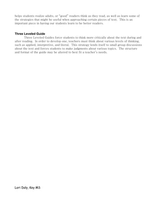 helps students realize adults, or “good” readers think as they read, as well as learn some of
the strategies that might be useful when approaching certain pieces of text. This is an
important piece in having our students learn to be better readers.


Three Leveled Guide
       Three Leveled Guides force students to think more critically about the text during and
after reading. In order to develop one, teachers must think about various levels of thinking,
such as applied, interpretive, and literal. This strategy lends itself to small group discussions
about the text and forces students to make judgments about various topics. The structure
and format of the guide may be altered to best fit a teacher’s needs.




Lori Daly, Key MS
 
