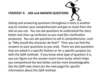 STRATEGY 3: ASK and ANSWER QUESTIONS
Asking and answering questions throughout a story is another
way to monitor your comprehension and get as much from the
text as you can. You can ask questions to understand the story
better and clear up confusion as you read (for clarification
purposes). You can ask questions to aid in comprehension, such
as "Why would the character do that?" Then you can find the
answers to your questions as you read. There are also questions
that are asked in a specific fashion or for a specific purpose (as
with the QAR method). If you know what type of question it is,
you can figure out the answer much more easily, which helps
you comprehend the text better and be more knowledgeable.
See the QAR note sheet (on the next page) for specific
information about the QAR method.
 