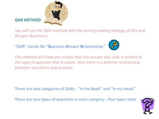 QAR METHOD
You will use the QAR method with the during reading strategy of Ask and
Answer Questions.
“QAR” stands for “Question-Answer Relationship.”
This method will help you realize that the answer you seek is related to
the type of question that is asked…that there is a definite relationship
between questions and answers.
There are two categories of QARs: “In the Book” and “In my Head.”
There are two types of questions in each category---four types total:
 