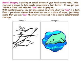 Mental Imagery is getting an actual picture in your head as you read. This
strategy is proven to help people comprehend a text better. It can put you
"inside a story" and help you "see" what is going on.
With mental imagery, you can also explain in writing what you "see" in a text.
Even if you do not always draw what you see on a piece of paper, just being
aware that you can "see" the story as you read it is a helpful comprehension
strategy.
Passage 1: Passage 2:
 