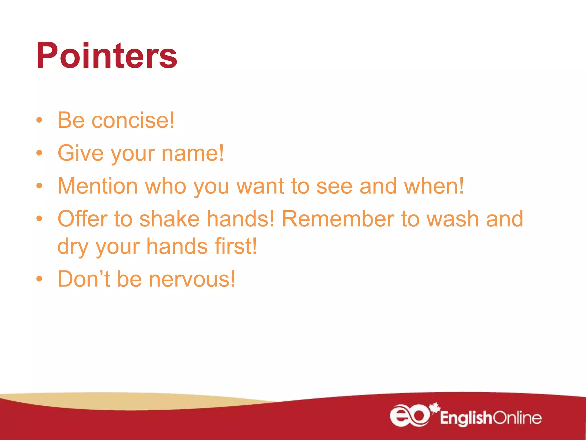 Pointers
• Be concise!
• Give your name!
• Mention who you want to see and when!
• Offer to shake hands! Remember to wash and
dry your hands first!
• Don’t be nervous!
 