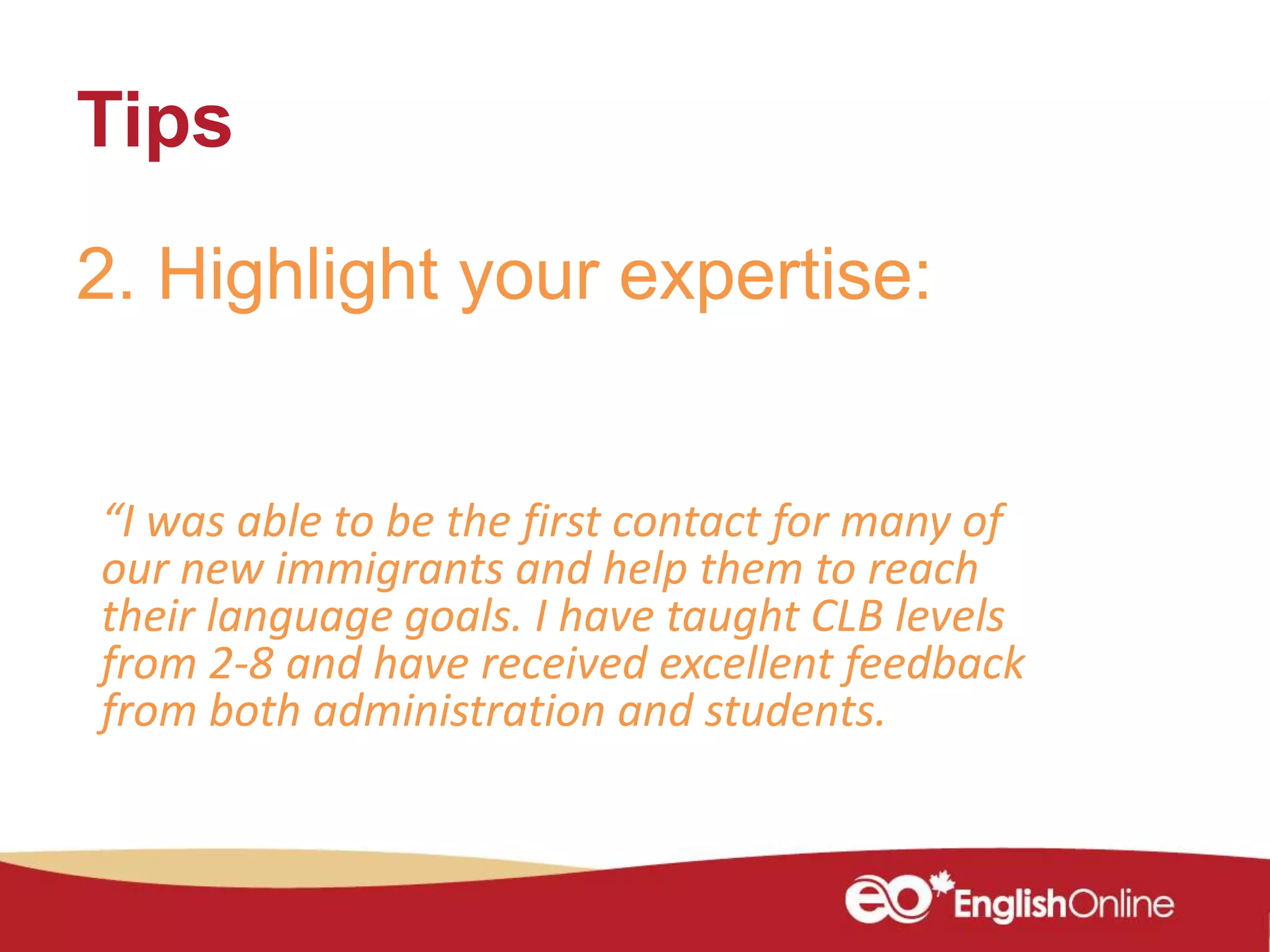 Tips
2. Highlight your expertise:
“I was able to be the first contact for many of
our new immigrants and help them to reach
their language goals. I have taught CLB levels
from 2-8 and have received excellent feedback
from both administration and students.
 