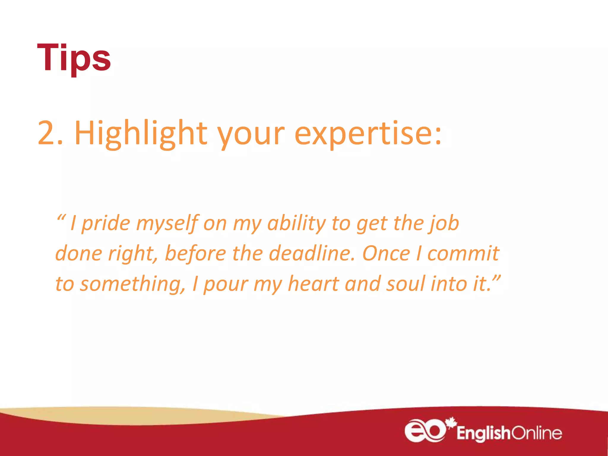 Tips
2. Highlight your expertise:
“ I pride myself on my ability to get the job
done right, before the deadline. Once I commit
to something, I pour my heart and soul into it.”
 