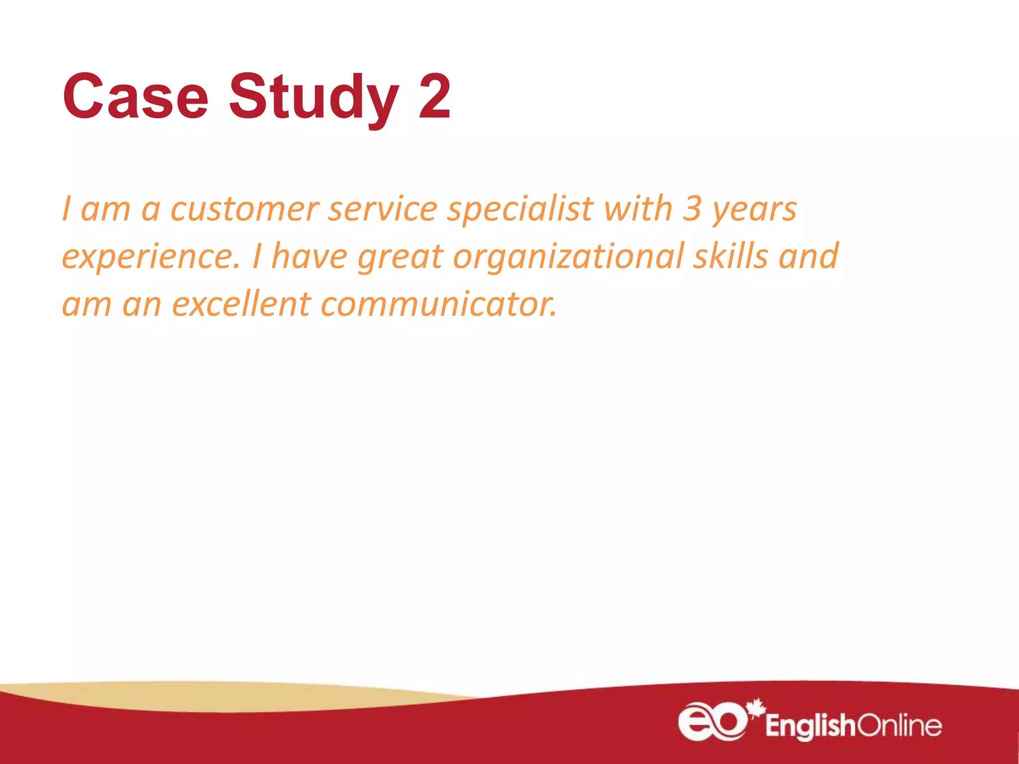 Case Study 2
I am a customer service specialist with 3 years
experience. I have great organizational skills and
am an excellent communicator.
 