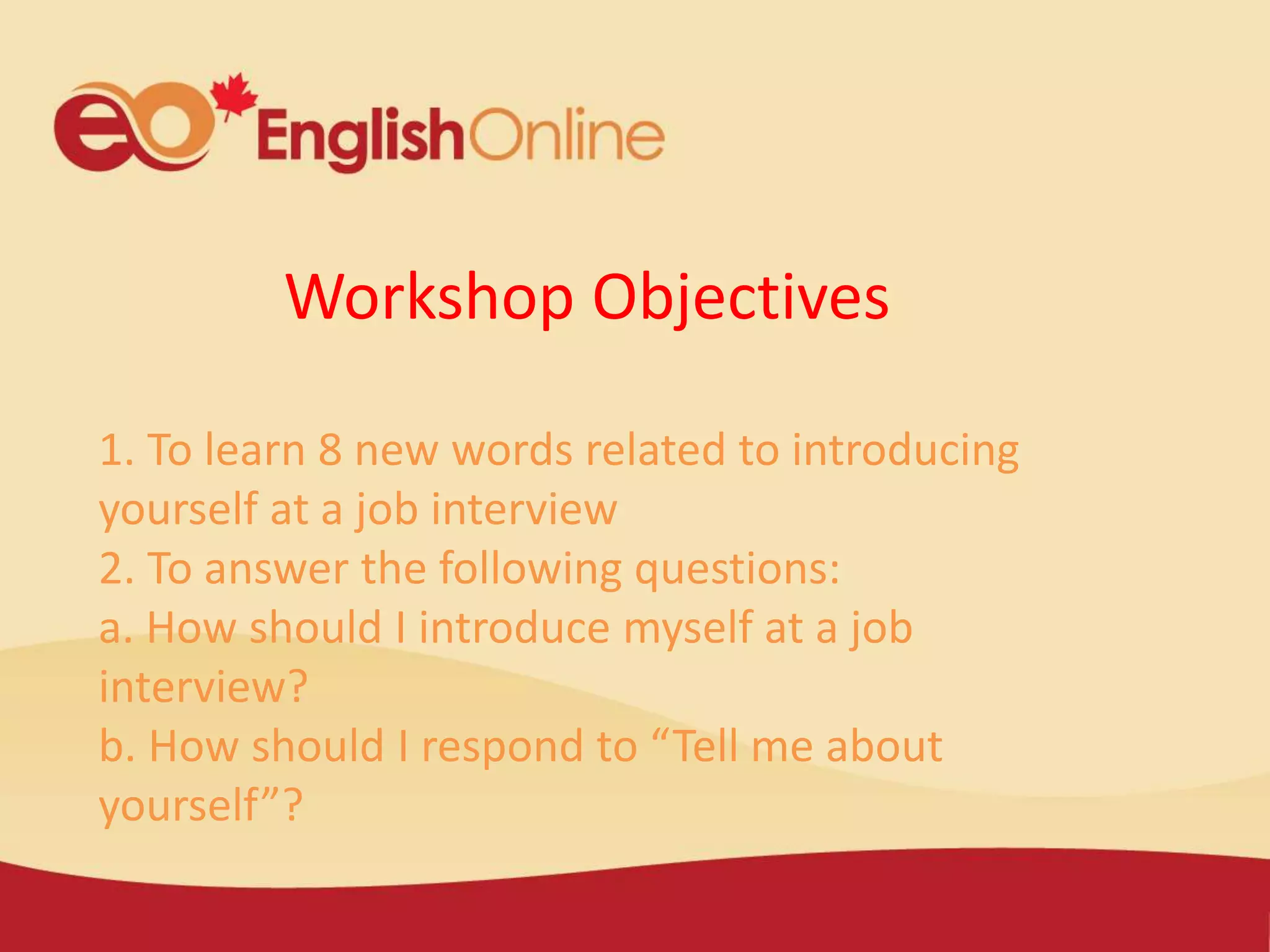 Workshop Objectives
1. To learn 8 new words related to introducing
yourself at a job interview
2. To answer the following questions:
a. How should I introduce myself at a job
interview?
b. How should I respond to “Tell me about
yourself”?
 