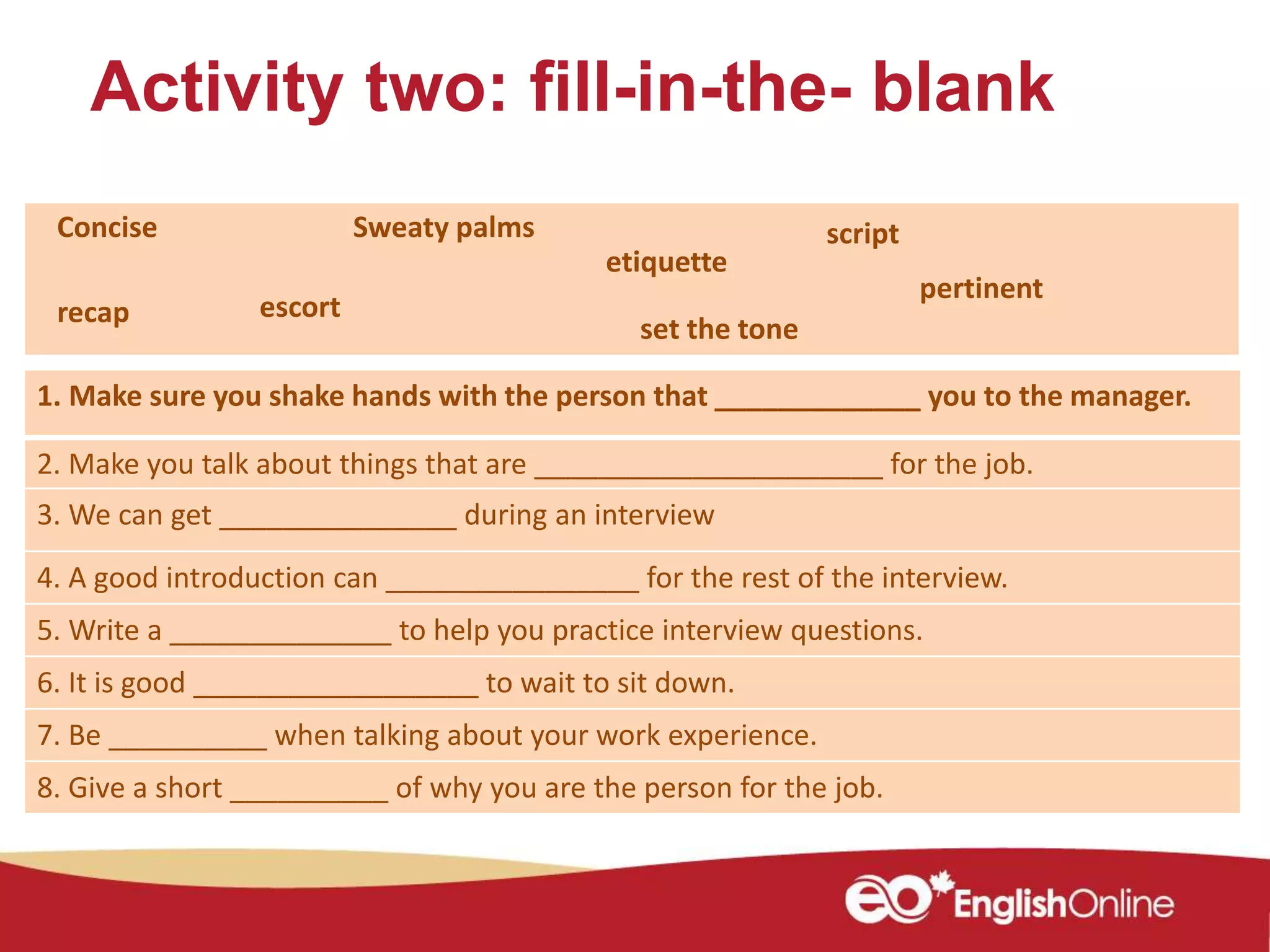 Activity two: fill-in-the- blank
1. Make sure you shake hands with the person that _____________ you to the manager.
2. Make you talk about things that are ______________________ for the job.
3. We can get _______________ during an interview
4. A good introduction can ________________ for the rest of the interview.
5. Write a ______________ to help you practice interview questions.
6. It is good __________________ to wait to sit down.
7. Be __________ when talking about your work experience.
8. Give a short __________ of why you are the person for the job.
script
etiquette
Concise Sweaty palms
escortrecap
pertinent
set the tone
 