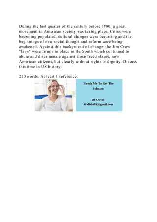 During the last quarter of the century before 1900, a great
movement in American society was taking place. Cities were
becoming populated, cultural changes were occurring and the
beginnings of new social thought and reform were being
awakened. Against this background of change, the Jim Crow
"laws" were firmly in place in the South which continued to
abuse and discriminate against those freed slaves, now
American citizens, but clearly without rights or dignity. Discuss
this time in US history.
250 words. At least 1 reference.
 