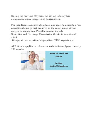 During the previous 30 years, the airline industry has
experienced many mergers and bankruptcies.
For this discussion, provide at least one specific example of an
operational change that occurred as the result on an airline
merger or acquisition. Possible sources include
Securities and Exchange Commission (Links to an external
site.)
filings, airline websites, biographies, NTSB reports, etc.
APA format applies to references and citations (Approximately
250 words)
 