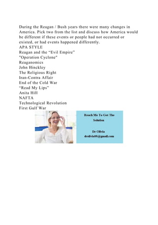 During the Reagan / Bush years there were many changes in
America. Pick two from the list and discuss how America would
be different if these events or people had not occurred or
existed, or had events happened differently.
APA STYLE
Reagan and the “Evil Empire”
"Operation Cyclone"
Reaganomics
John Hinckley
The Religious Right
Iran-Contra Affair
End of the Cold War
“Read My Lips”
Anita Hill
NAFTA
Technological Revolution
First Gulf War
 