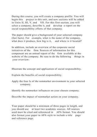 During this course, you will create a company profile. You will
begin this project in this unit, and new sections will be added
in Units II, III, V, and VII. For this first section, you will
select a company, describe it, and develop a report on the
social responsibility efforts of that company.
The paper should give a background of your selected company
(fast facts). For example, what is the name of the company,
what does it produce, how big is it, and where is it located?
In addition, include an overview of the corporate social
initiatives of the firm. Sources of information for this
component are an annual report of the firm available at the
website of the company. Be sure to do the following things in
your overview:
Illustrate the concept and application of social responsibility.
Explain the benefits of social responsibility.
Apply the four Is of the nonmarket environment to your selected
company.
Identify the nonmarket influences on your chosen company.
Describe the impact of nonmarket action on your company.
Your paper should be a minimum of three pages in length, and
you should use at least two academic sources. All sources
used must be cited and referenced in APA format. You should
also format your paper in APA style to include a title page
and reference page.
 