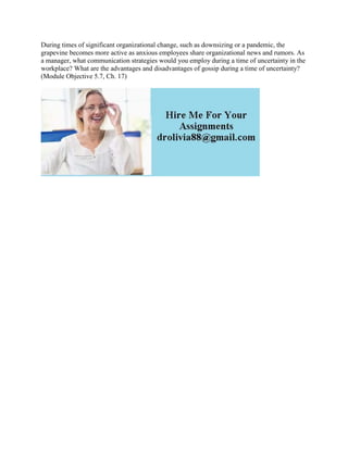 During times of significant organizational change, such as downsizing or a pandemic, the
grapevine becomes more active as anxious employees share organizational news and rumors. As
a manager, what communication strategies would you employ during a time of uncertainty in the
workplace? What are the advantages and disadvantages of gossip during a time of uncertainty?
(Module Objective 5.7, Ch. 17)
 