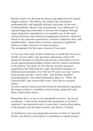 During week 6 we develop the theory and application of capital
budget analysis. The theory was robust, the calculations
mathematically and logically defined, and many of the real-
world problems, likely to be encountered, were addressed. As
capital budgeting essentially re-invents the company through
major long-term expenditures it is arguably one of the most
critical functions that financial management performs. However,
based on my personal experiences, extensive empirical data, and
antidotal data - many firms routinely experience significant
failures in their selection of capital projects.
The assignment for this topic consists if two parts:
1) For your first topic in this conference I would like for you to
briefly review either your personal experiences and/or the
financial literature to identify and present a description of one
actual capital project/product failure and the reasons attributed
to the failure. For those of you who do not have personal
experiences the following are some illustrated examples of
failed projects/products over the last 50 years you may want to
look up and consider: -New Coke,- The Iridium Satellite
Communication,- the Edsel automobile, Beta (vs. VHS), the
Concord SST, and various Dot Coms. Feel free to research
others.
In your response please provide financial information regarding
the project (what is available): initial outlay, projected cash
flows, final dollar losses.
Remember this is a one to two paragraph exercise - do not go
overboard - a few hours research and summation is all that’s
required. I am interested only in your short, concise description
of the project and the major reasons you believe it failed.
2) Synthesize your one-paragraph position on what 3-5 specific
factors you believe most likely to contribute to capital project
 