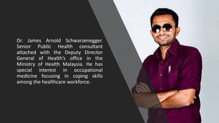 Dr. James Arnold Schwarzenegger.
Senior Public Health consultant
attached with the Deputy Director
General of Health’s office in the
Ministry of Health Malaysia. He has
special interest in occupational
medicine focusing in coping skills
among the healthcare workforce.
1
 