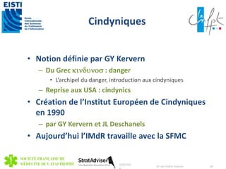 Cindyniques 
• Notion définie par GY Kervern 
– Du Grec kindunos : danger 
• L’archipel du danger, introduction aux cindyniques 
– Reprise aux USA : cindynics 
• Création de l’Institut Européen de Cindyniques 
en 1990 
– par GY Kervern et JL Deschanels 
• Aujourd’hui l’IMdR travaille avec la SFMC 
10/8/201 
4 
Dr Jan-Cedric Hansen 18 
 