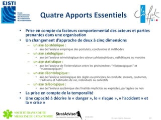 Quatre Apports Essentiels 
• Prise en compte du facteurs comportemental des acteurs et parties 
prenantes dans une organisation 
• Un changement d’approche de deux à cinq dimensions 
– un axe épistémique : 
• axe de l’analyse empirique des postulats, conclusions et méthodes 
– un axe axiologique : 
• axe de l’analyse séméiologique des valeurs philosophiques, esthétiques ou morales 
– un axe statistique : 
• axe de l’analyse de l’interrelation entre les phénomènes “microscopiques” et 
“macroscopiques” 
– un axe déontologique : 
• axe de l’analyse sociologique des règles ou principes de conduite, moeurs, coutumes, 
traditions et habitudes de vie, individuels ou collectifs 
– un axe téléologique : 
• axe de l’analyse systémique des finalités implicites ou explicites, partagées ou non 
• La prise en compte de la temporalité 
• Une capacité à décrire le « danger », le « risque », « l’accident » et 
la « crise » 
10/8/201 
4 
Dr Jan-Cedric Hansen 19 
 