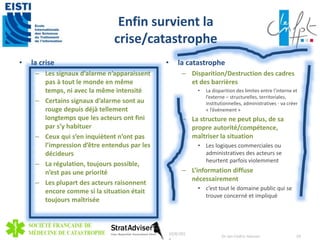 Enfin survient la 
crise/catastrophe 
• la crise 
– Les signaux d’alarme n’apparaissent 
pas à tout le monde en même 
temps, ni avec la même intensité 
– Certains signaux d’alarme sont au 
rouge depuis déjà tellement 
longtemps que les acteurs ont fini 
par s’y habituer 
– Ceux qui s’en inquiètent n’ont pas 
l’impression d’être entendus par les 
décideurs 
– La régulation, toujours possible, 
n’est pas une priorité 
– Les plupart des acteurs raisonnent 
encore comme si la situation était 
toujours maîtrisée 
• la catastrophe 
– Disparition/Destruction des cadres 
et des barrières 
• La disparition des limites entre l’interne et 
l’externe – structurelles, territoriales, 
institutionnelles, administratives - va créer 
« l’événement » 
– La structure ne peut plus, de sa 
propre autorité/compétence, 
maîtriser la situation 
• Les logiques commerciales ou 
administratives des acteurs se 
heurtent parfois violemment 
– L’information diffuse 
nécessairement 
• c’est tout le domaine public qui se 
trouve concerné et impliqué 
10/8/201 
4 
Dr Jan-Cedric Hansen 29 
 