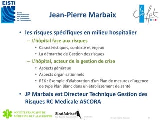 Jean-Pierre Marbaix 
• les risques spécifiques en milieu hospitalier 
– L’hôpital face aux risques 
• Caractéristiques, contexte et enjeux 
• La démarche de Gestion des risques 
– L’hôpital, acteur de la gestion de crise 
• Aspects généraux 
• Aspects organisationnels 
• REX : Exemple d'élaboration d'un Plan de mesures d'urgence 
de type Plan Blanc dans un établissement de santé 
• JP Marbaix est Directeur Technique Gestion des 
Risques RC Medicale ASCORA 
10/8/201 
4 
Dr Jan-Cedric Hansen 45 
 