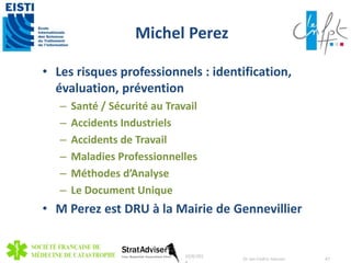 Michel Perez 
• Les risques professionnels : identification, 
évaluation, prévention 
– Santé / Sécurité au Travail 
– Accidents Industriels 
– Accidents de Travail 
– Maladies Professionnelles 
– Méthodes d’Analyse 
– Le Document Unique 
• M Perez est DRU à la Mairie de Gennevillier 
10/8/201 
4 
Dr Jan-Cedric Hansen 47 
 