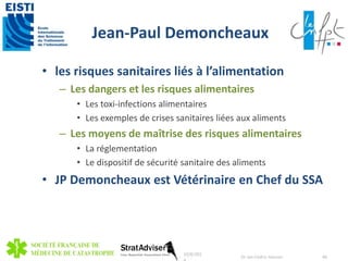 Jean-Paul Demoncheaux 
• les risques sanitaires liés à l’alimentation 
– Les dangers et les risques alimentaires 
• Les toxi-infections alimentaires 
• Les exemples de crises sanitaires liées aux aliments 
– Les moyens de maîtrise des risques alimentaires 
• La réglementation 
• Le dispositif de sécurité sanitaire des aliments 
• JP Demoncheaux est Vétérinaire en Chef du SSA 
10/8/201 
4 
Dr Jan-Cedric Hansen 48 
