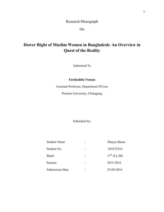 1
Research Monograph
On
Dower Right of Muslim Women in Bangladesh: An Overview in
Quest of the Reality
Submitted To
Fariduddin Noman
Assistant Professor, Department Of Law
Premier University, Chittagong
Submitted by:
Student Name : Durjoy Barua
Student No : 201672516
Batch : 17th
(LL.M)
Session : 2015-2016
Submission Date : 25-09-2016
 