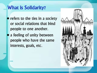 • refers to the ties in a society
or social relations that bind
people to one another.
• a feeling of unity between
people who have the same
interests, goals, etc.
 