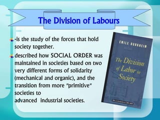 -is the study of the forces that hold
society together.
described how SOCIAL ORDER was
maintained in societies based on two
very different forms of solidarity
(mechanical and organic), and the
transition from more "primitive"
societies to
advanced industrial societies.
The Division of Labours
 