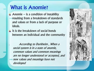 Anomie – is a condition of instability
resulting from a breakdown of standards
and values or from a lack of purpose or
ideals.
It is the breakdown of social bonds
between an individual and the community
. According to Durkheim , When a
social system is in a state of anomie,
common values and common meanings
are no longer understood or accepted, and
new values and meanings have not
developed
 