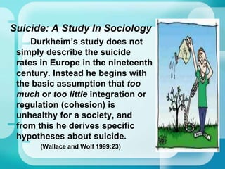 Suicide: A Study In Sociology
Durkheim’s study does not
simply describe the suicide
rates in Europe in the nineteenth
century. Instead he begins with
the basic assumption that too
much or too little integration or
regulation (cohesion) is
unhealthy for a society, and
from this he derives specific
hypotheses about suicide.
(Wallace and Wolf 1999:23)
 
