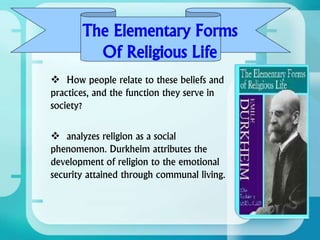 The Elementary Forms
Of Religious Life
 How people relate to these beliefs and
practices, and the function they serve in
society?
 analyzes religion as a social
phenomenon. Durkheim attributes the
development of religion to the emotional
security attained through communal living.
 