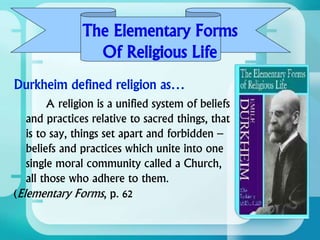 The Elementary Forms
Of Religious Life
A religion is a unified system of beliefs
and practices relative to sacred things, that
is to say, things set apart and forbidden –
beliefs and practices which unite into one
single moral community called a Church,
all those who adhere to them.
(Elementary Forms, p. 62
 