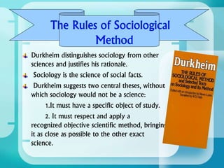 Durkheim distinguishes sociology from other
sciences and justifies his rationale.
Sociology is the science of social facts.
Durkheim suggests two central theses, without
which sociology would not be a science:
1.It must have a specific object of study.
2. It must respect and apply a
recognized objective scientific method, bringing
it as close as possible to the other exact
science.
 