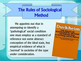 He appoints out that in
attempting to identify a
‘pathological’ social condition
one must employ as a standard of
reference not some abstract
conception of the ideal state, but
empirical evidence of what is
‘normal’ in societies of the type
under consideration.
The Rules of Sociological
Method
 