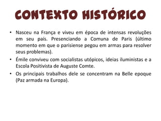 Contexto Histórico
• Nasceu na França e viveu em época de intensas revoluções
em seu país. Presenciando a Comuna de Paris (último
momento em que o parisiense pegou em armas para resolver
seus problemas).
• Émile conviveu com socialistas utópicos, ideias iluministas e a
Escola Positivista de Auguste Comte.
• Os principais trabalhos dele se concentram na Belle epoque
(Paz armada na Europa).

 