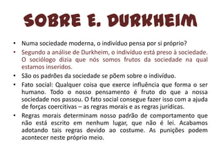 Sobre E. Durkheim
• Numa sociedade moderna, o indivíduo pensa por si próprio?
• Segundo a análise de Durkheim, o indivíduo está preso à sociedade.
O sociólogo dizia que nós somos frutos da sociedade na qual
estamos inseridos.
• São os padrões da sociedade se põem sobre o indivíduo.
• Fato social: Qualquer coisa que exerce influência que forma o ser
humano. Todo o nosso pensamento é fruto do que a nossa
sociedade nos passou. O fato social consegue fazer isso com a ajuda
de forças coercitivas – as regras morais e as regras jurídicas.
• Regras morais determinam nosso padrão de comportamento que
não está escrito em nenhum lugar, que não é lei. Acabamos
adotando tais regras devido ao costume. As punições podem
acontecer neste próprio meio.

 