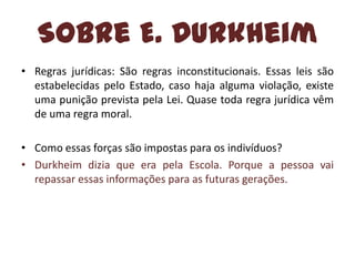 Sobre E. Durkheim
• Regras jurídicas: São regras inconstitucionais. Essas leis são
estabelecidas pelo Estado, caso haja alguma violação, existe
uma punição prevista pela Lei. Quase toda regra jurídica vêm
de uma regra moral.

• Como essas forças são impostas para os indivíduos?
• Durkheim dizia que era pela Escola. Porque a pessoa vai
repassar essas informações para as futuras gerações.

 