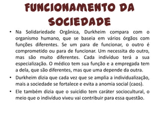 Funcionamento da
Sociedade
• Na Solidariedade Orgânica, Durkheim compara com o
organismo humano, que se baseia em vários órgãos com
funções diferentes. Se um para de funcionar, o outro é
comprometido ou para de funcionar. Um necessita do outro,
mas são muito diferentes. Cada indivíduo terá a sua
especialização. O médico tem sua função e a empregada tem
a dela, que são diferentes, mas que uma depende da outra.
• Durkheim dizia que cada vez que se amplia a individualização,
mais a sociedade se fortalece e evita a anomia social (caos).
• Ele também dizia que o suicídio tem caráter sociocultural, o
meio que o indivíduo viveu vai contribuir para essa questão.

 