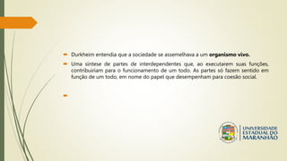  Durkheim entendia que a sociedade se assemelhava a um organismo vivo.
 Uma síntese de partes de interdependentes que, ao executarem suas funções,
contribuiriam para o funcionamento de um todo. As partes só fazem sentido em
função de um todo, em nome do papel que desempenham para coesão social.

 