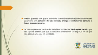 O fator que fazia com que os indivíduos se mantivessem unidos em sociedade era
justamente um conjunto de leis naturais, crenças e sentimentos comuns a
todos os seus membros.
 Se tornam presentes na vida dos indivíduos através das Instituições sociais, que
são capazes de fazer com que os indivíduos internalizem tais regras, a fim de que
seja possível uma vida em sociedade.
 